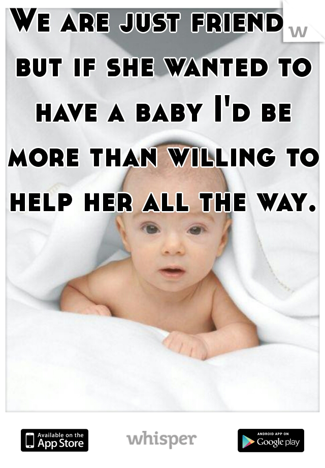 We are just friends, but if she wanted to have a baby I'd be more than willing to help her all the way.   