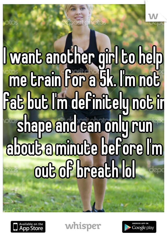 I want another girl to help me train for a 5k. I'm not fat but I'm definitely not in shape and can only run about a minute before I'm out of breath lol