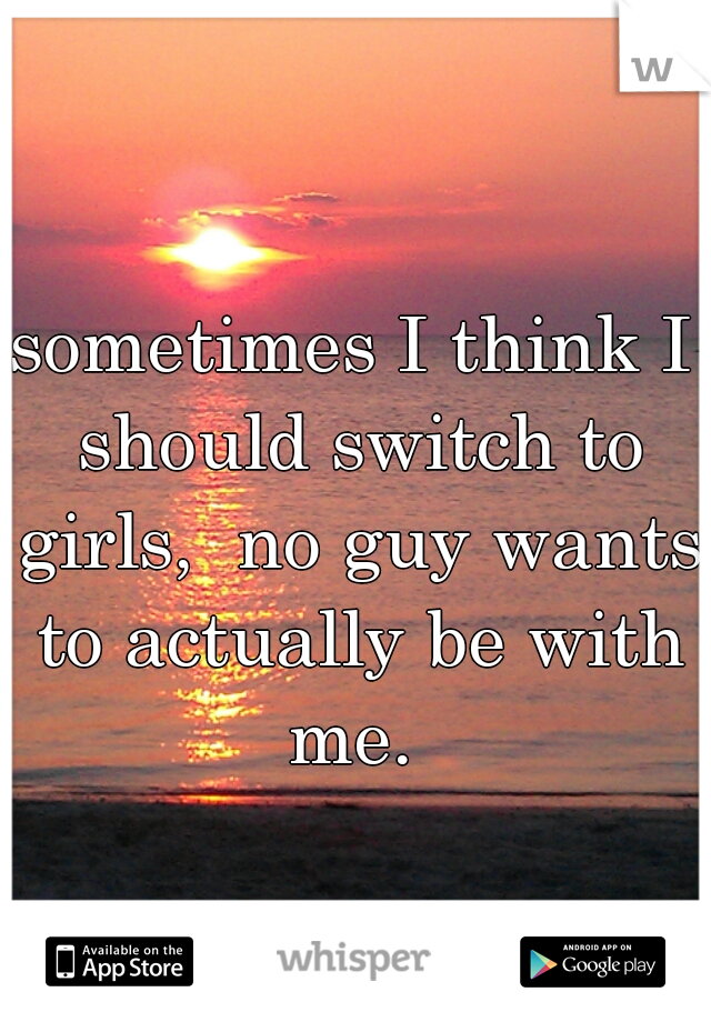 sometimes I think I should switch to girls,  no guy wants to actually be with me. 