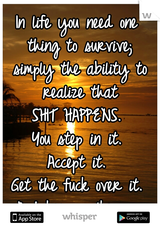 In life you need one thing to survive; simply the ability to realize that
SHIT HAPPENS.
You step in it.
Accept it.
Get the fuck over it.
And keep walking. 