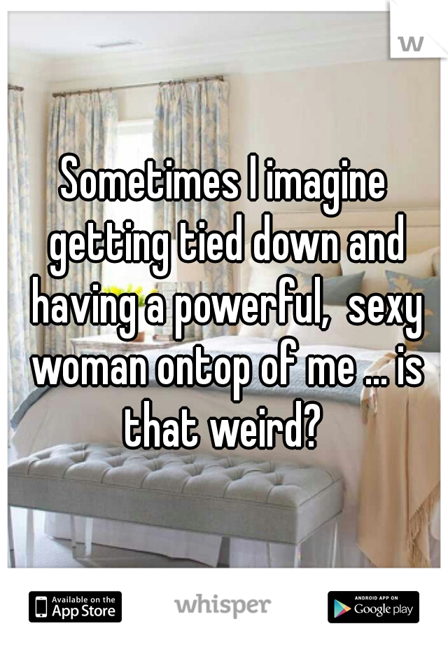 Sometimes I imagine getting tied down and having a powerful,  sexy woman ontop of me ... is that weird? 