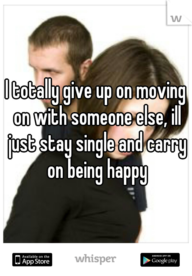 I totally give up on moving on with someone else, ill just stay single and carry on being happy