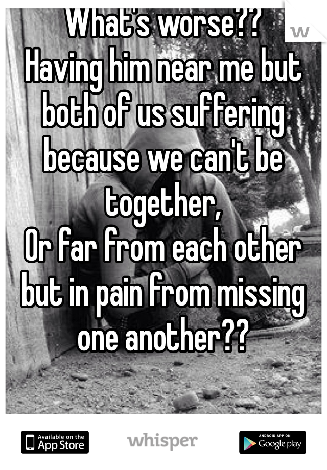 What's worse??
Having him near me but both of us suffering because we can't be together, 
Or far from each other but in pain from missing one another??