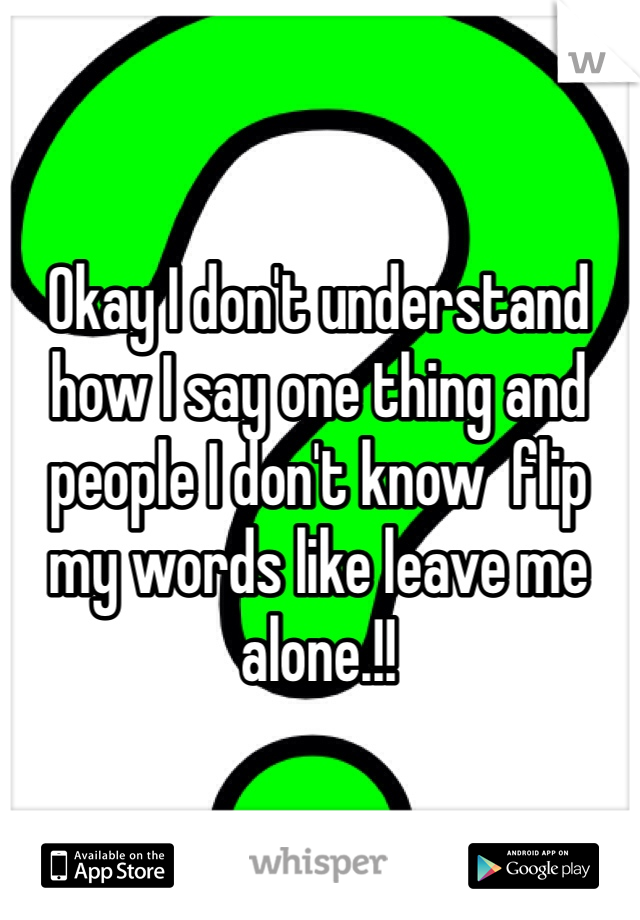 Okay I don't understand how I say one thing and people I don't know  flip my words like leave me alone.!!