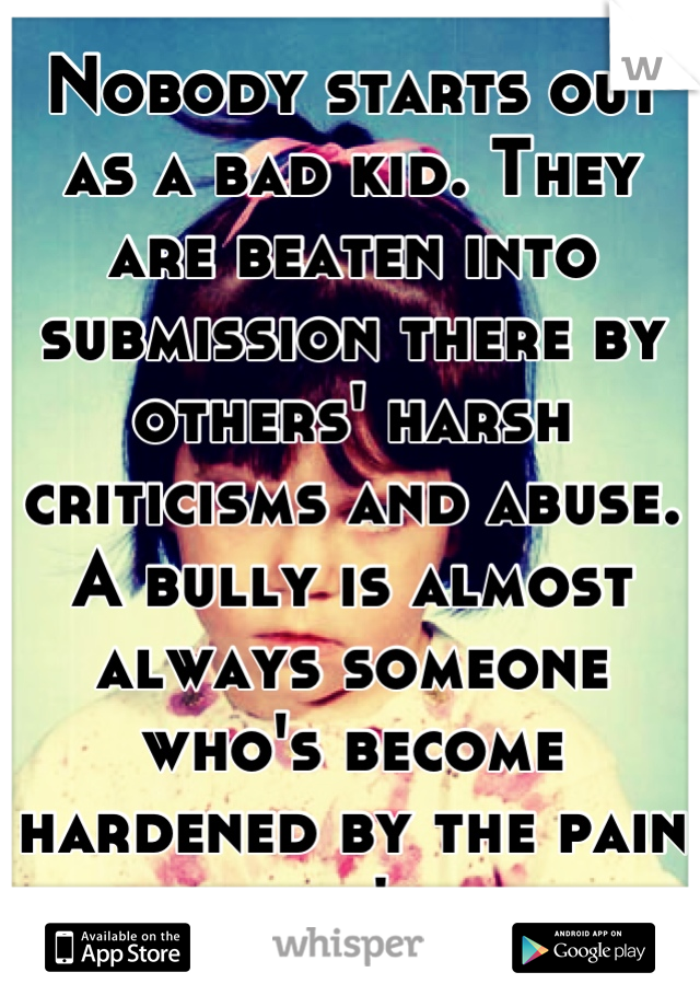 Nobody starts out as a bad kid. They are beaten into submission there by others' harsh criticisms and abuse. A bully is almost always someone who's become hardened by the pain they won't show.