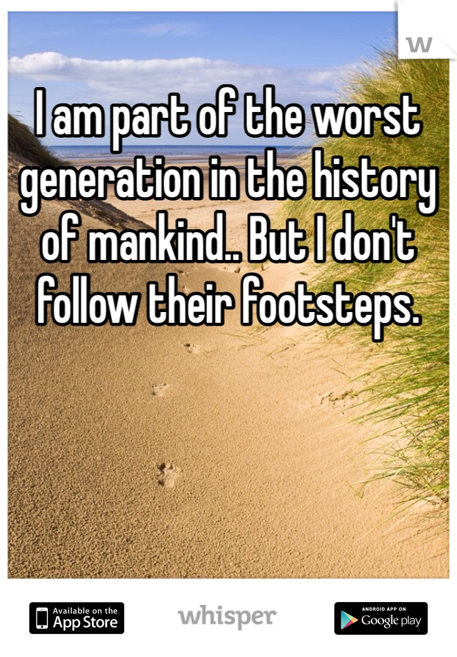 I am part of the worst generation in the history of mankind.. But I don't follow their footsteps. 