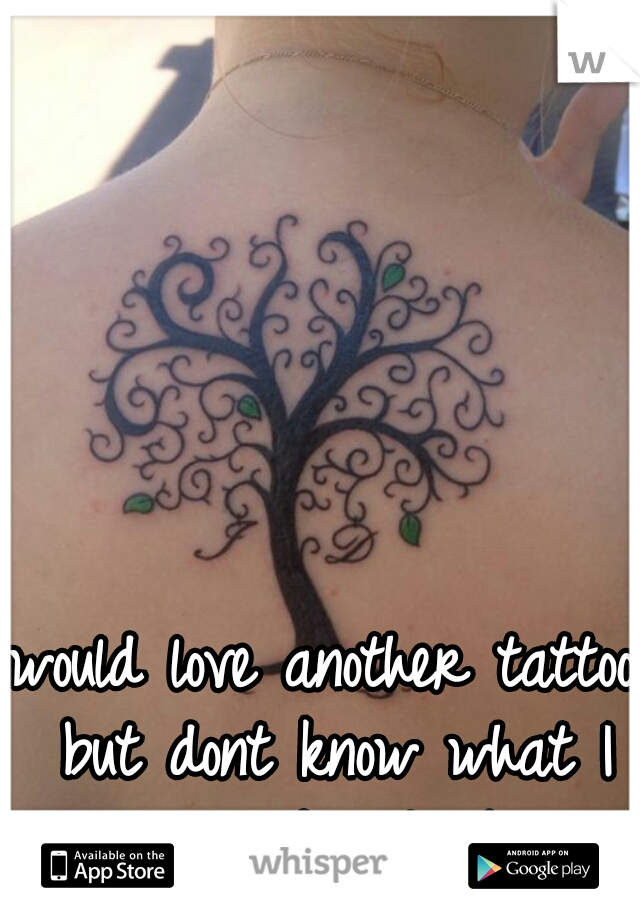 would love another tattoo but dont know what I would get :/