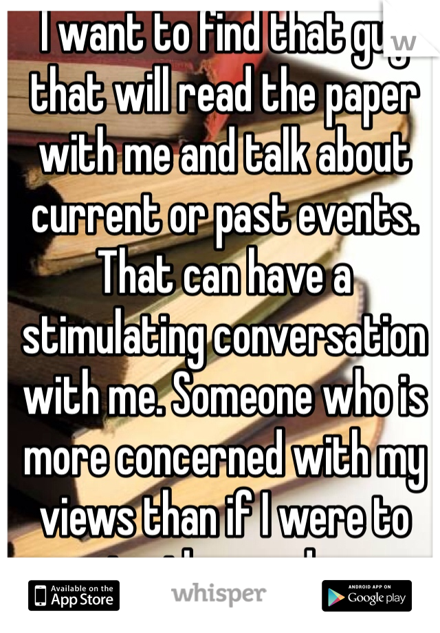 I want to find that guy that will read the paper with me and talk about current or past events. That can have a stimulating conversation with me. Someone who is more concerned with my views than if I were to give them nudes.  