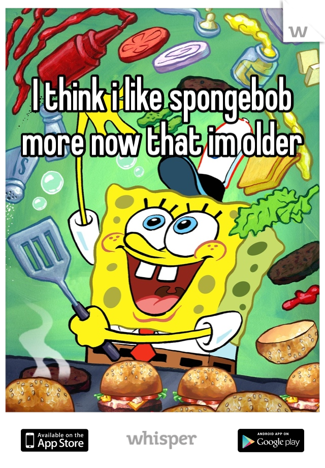 I think i like spongebob more now that im older 