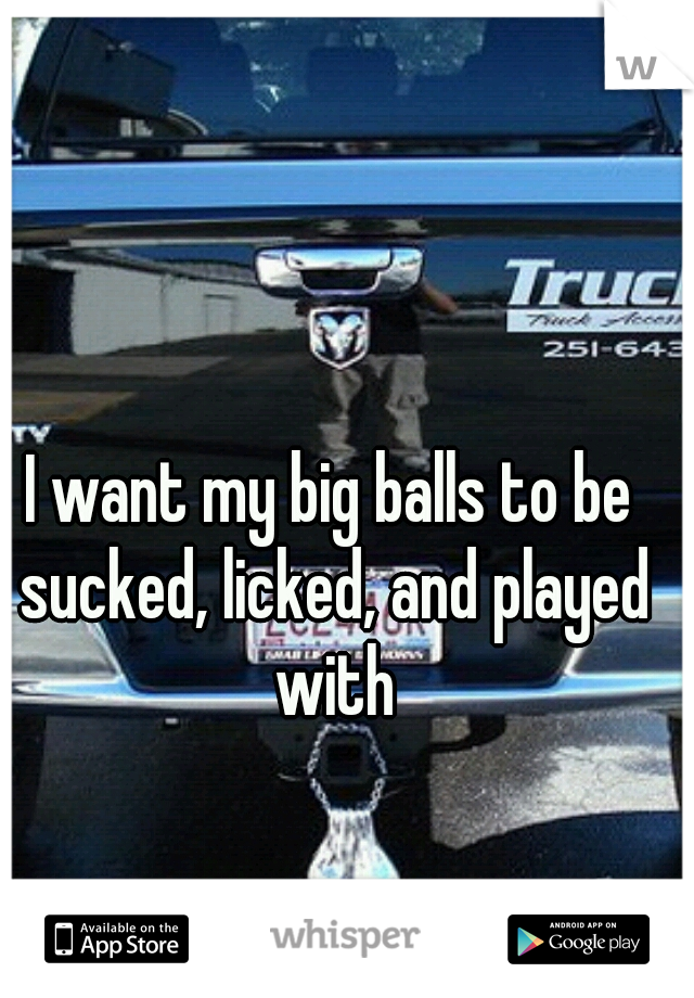 I want my big balls to be sucked, licked, and played with