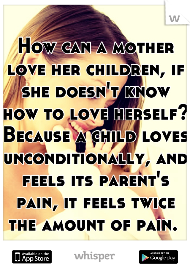 How can a mother love her children, if she doesn't know how to love herself? Because a child loves unconditionally, and feels its parent's pain, it feels twice the amount of pain. 