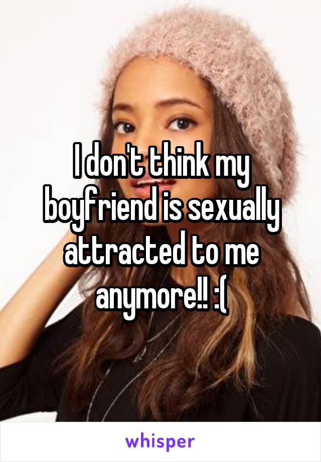 I don't think my boyfriend is sexually attracted to me anymore!! :(