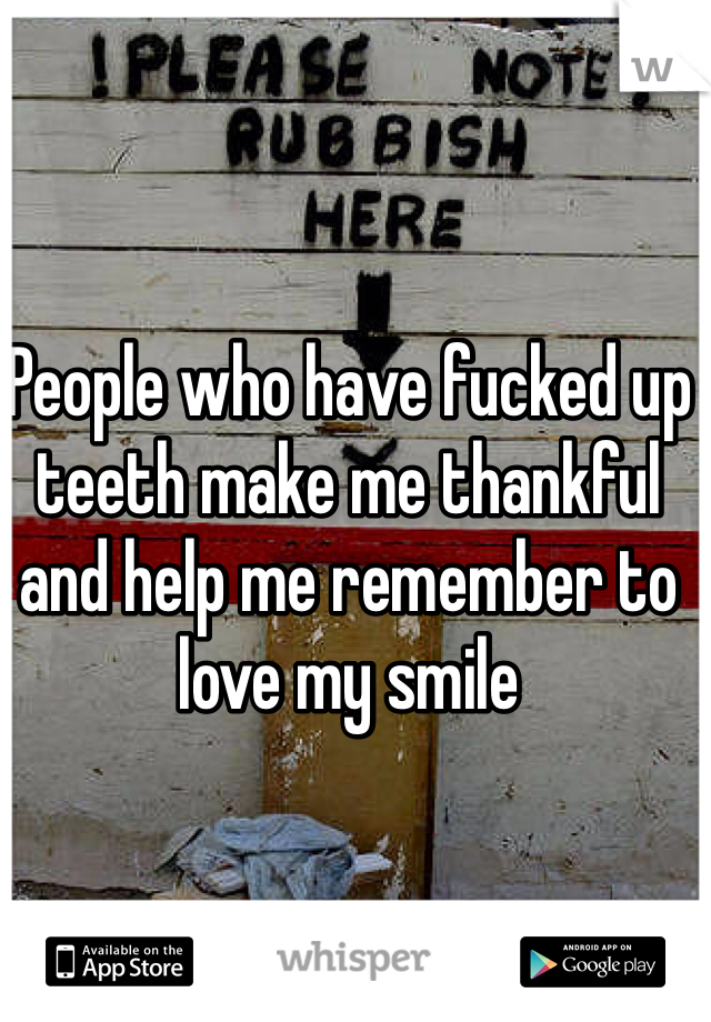 People who have fucked up teeth make me thankful and help me remember to love my smile 