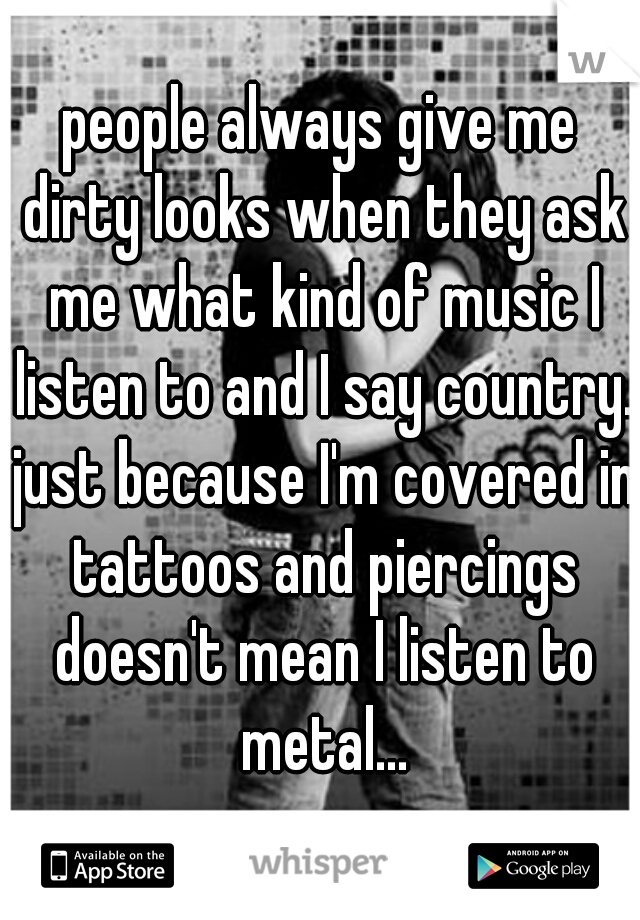 people always give me dirty looks when they ask me what kind of music I listen to and I say country. just because I'm covered in tattoos and piercings doesn't mean I listen to metal...