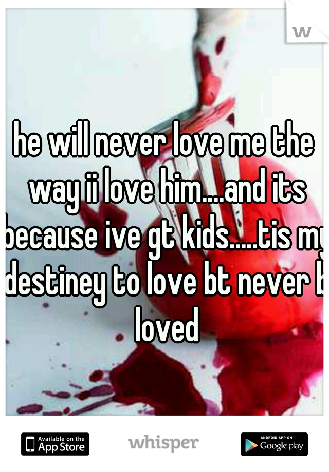 he will never love me the way ii love him....and its because ive gt kids.....tis my destiney to love bt never b loved