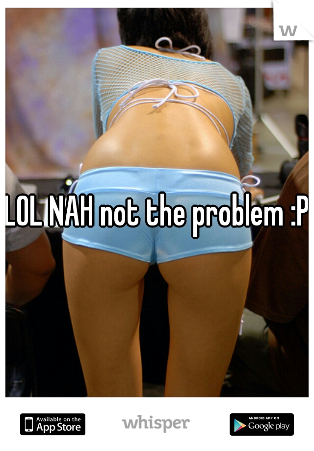 LOL NAH not the problem :P