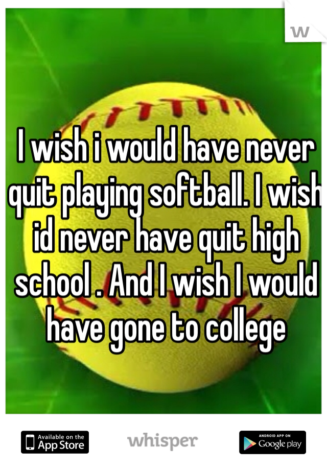 I wish i would have never quit playing softball. I wish id never have quit high school . And I wish I would have gone to college 