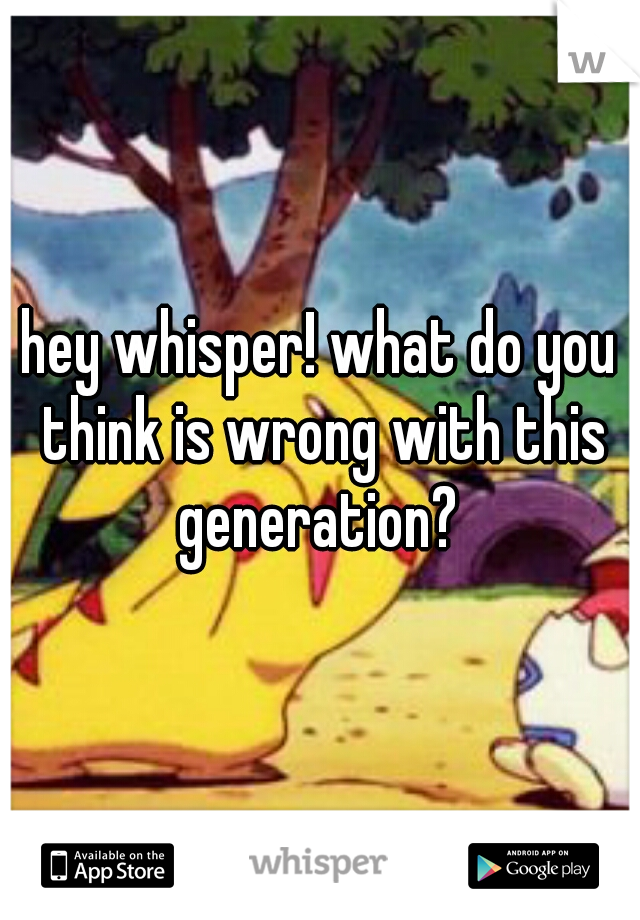 hey whisper! what do you think is wrong with this generation? 