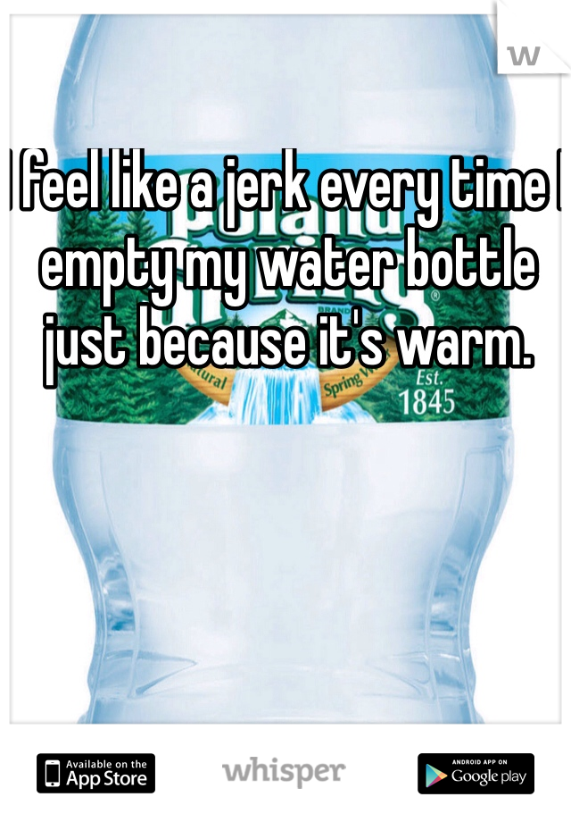 I feel like a jerk every time I empty my water bottle just because it's warm. 