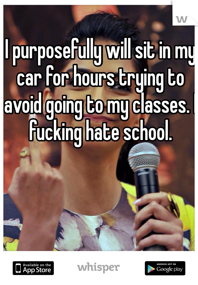 I purposefully will sit in my car for hours trying to avoid going to my classes. I fucking hate school. 