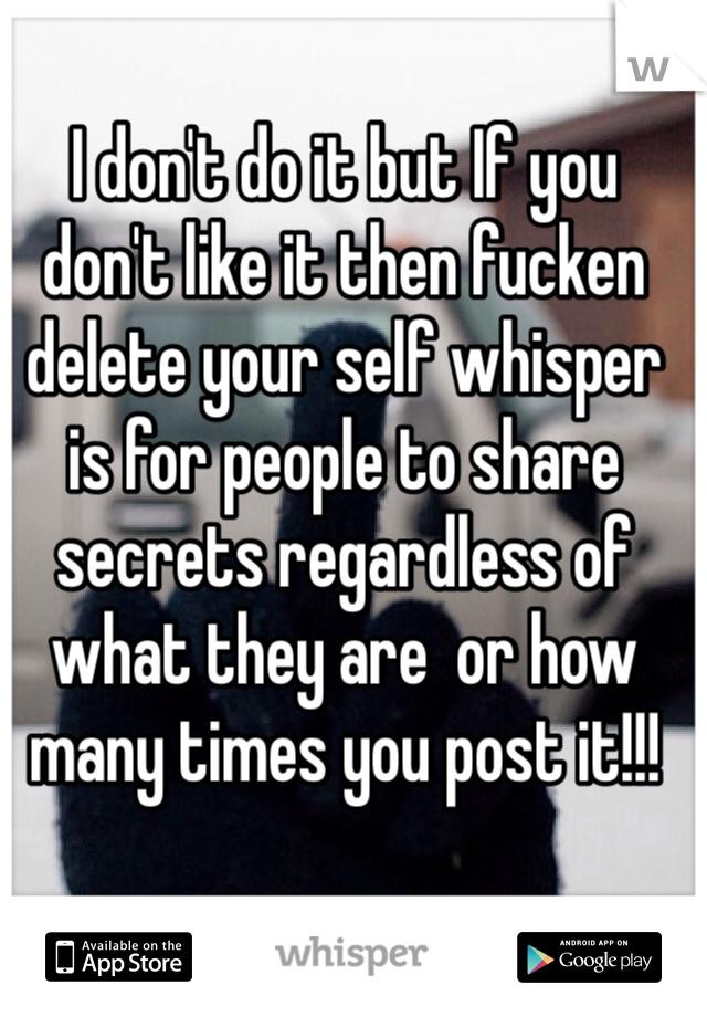 I don't do it but If you don't like it then fucken delete your self whisper is for people to share secrets regardless of what they are  or how many times you post it!!! 