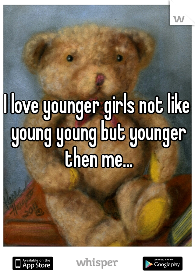 I love younger girls not like young young but younger then me...