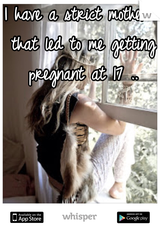 I have a strict mother , that led to me getting pregnant at 17 ..