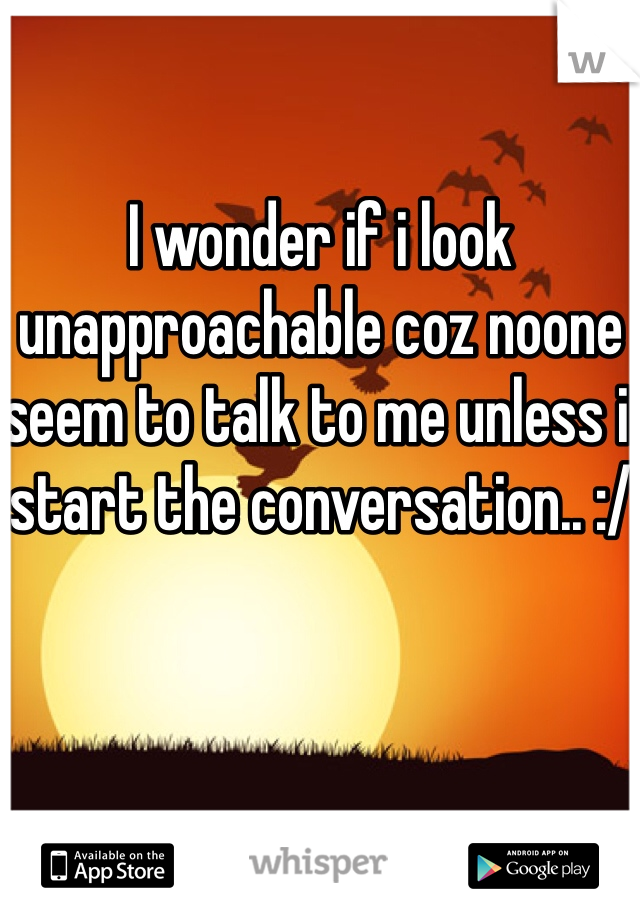 I wonder if i look unapproachable coz noone seem to talk to me unless i start the conversation.. :/