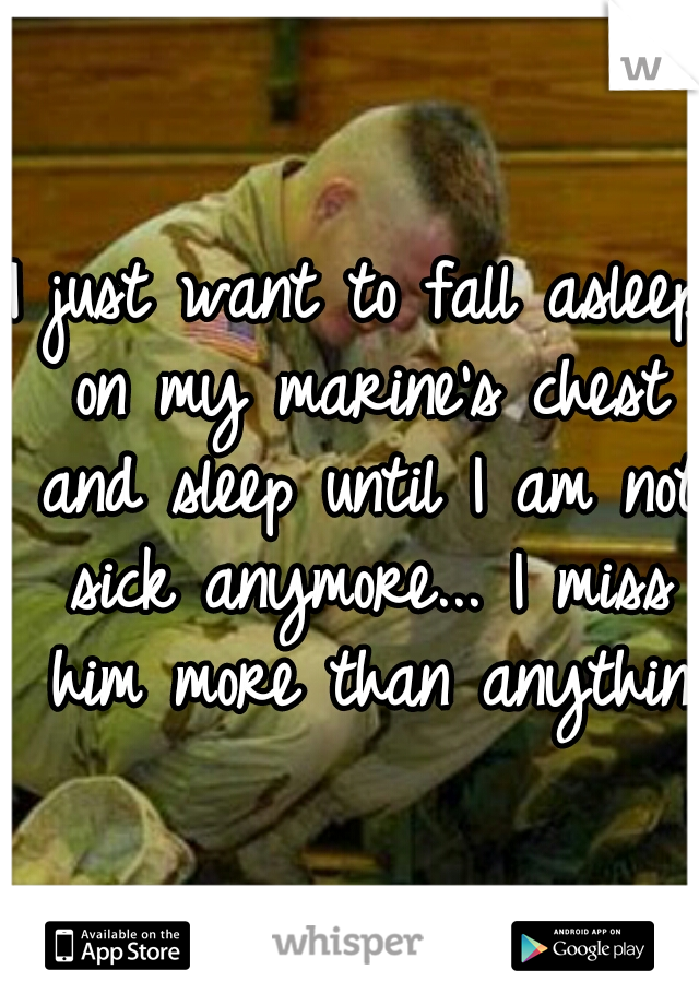 I just want to fall asleep on my marine's chest and sleep until I am not sick anymore... I miss him more than anything