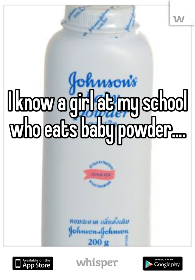 I know a girl at my school who eats baby powder....