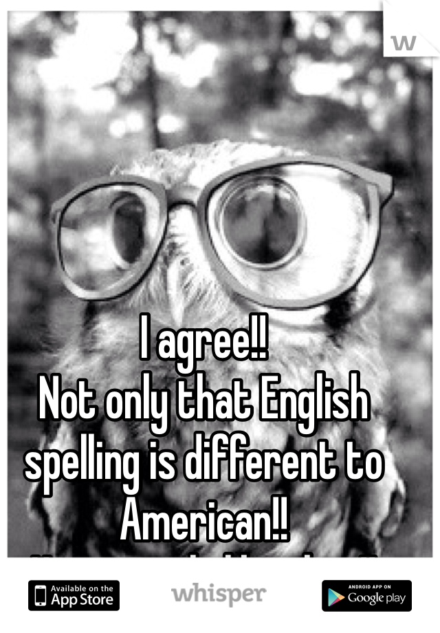 I agree!!
Not only that English spelling is different to American!! 
Hate people like that!! 