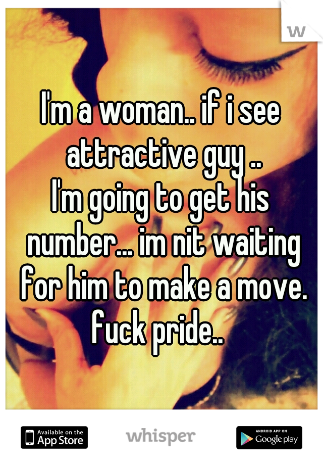 I'm a woman.. if i see attractive guy ..
I'm going to get his number... im nit waiting for him to make a move.
fuck pride.. 