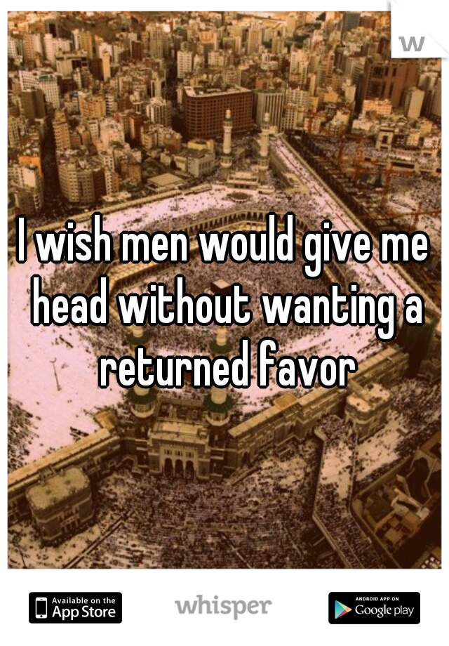 I wish men would give me head without wanting a returned favor