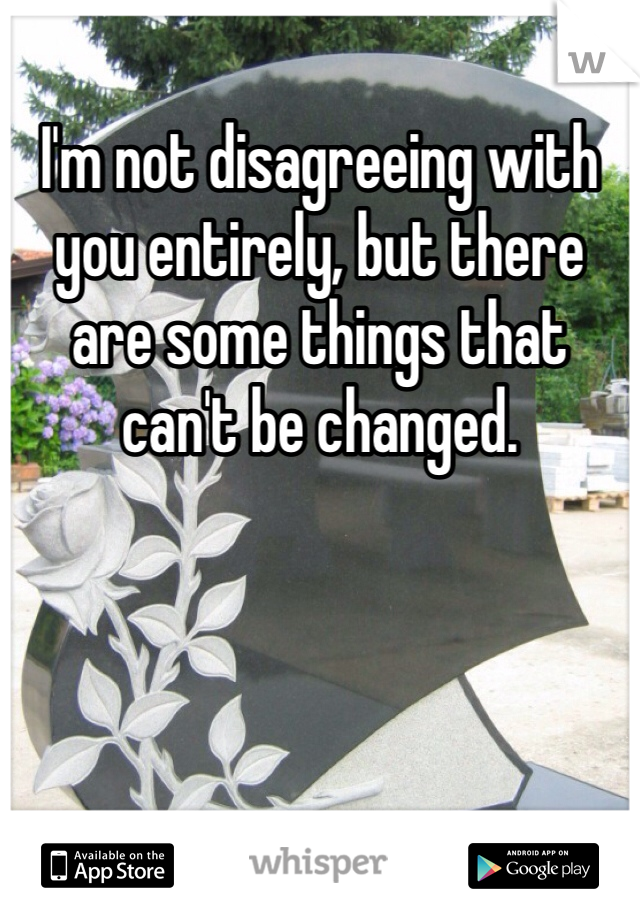 I'm not disagreeing with you entirely, but there are some things that can't be changed.