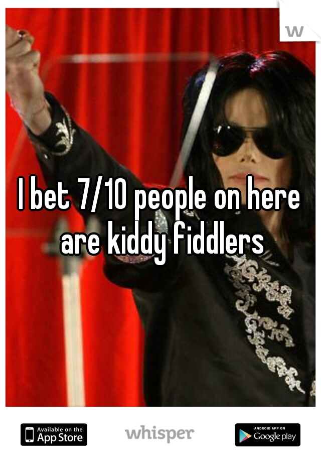 I bet 7/10 people on here are kiddy fiddlers