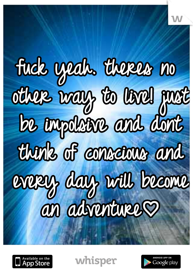 fuck yeah. theres no other way to live! just be impolsive and dont think of conscious and every day will become an adventure♡