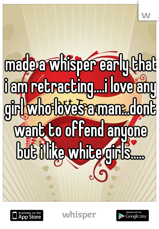 i made a whisper early that i am retracting....i love any girl who loves a man...dont want to offend anyone but i like white girls.....