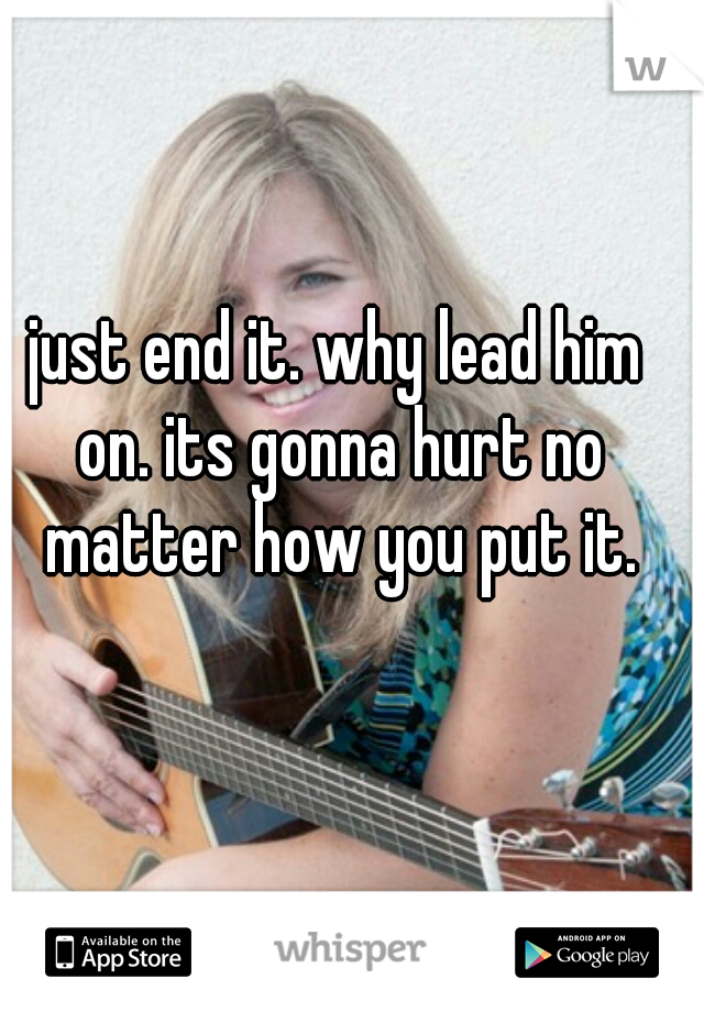 just end it. why lead him on. its gonna hurt no matter how you put it.