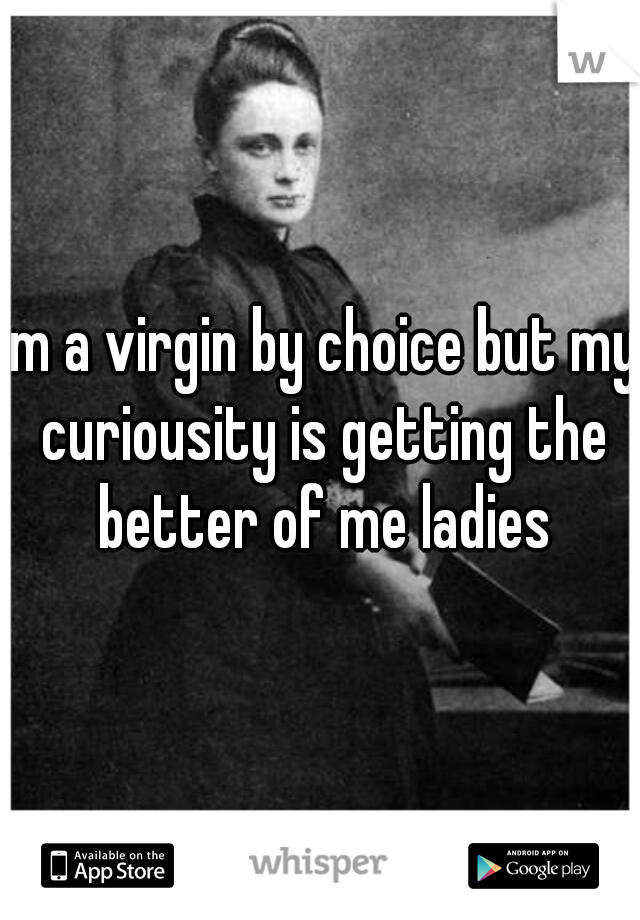 im a virgin by choice but my curiousity is getting the better of me ladies