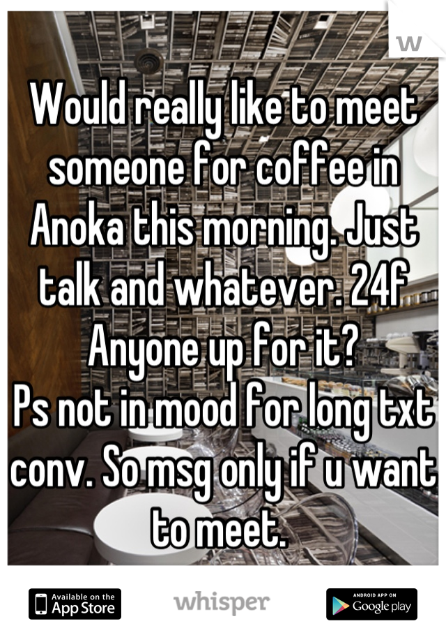 Would really like to meet someone for coffee in Anoka this morning. Just talk and whatever. 24f
Anyone up for it?
Ps not in mood for long txt conv. So msg only if u want to meet. 