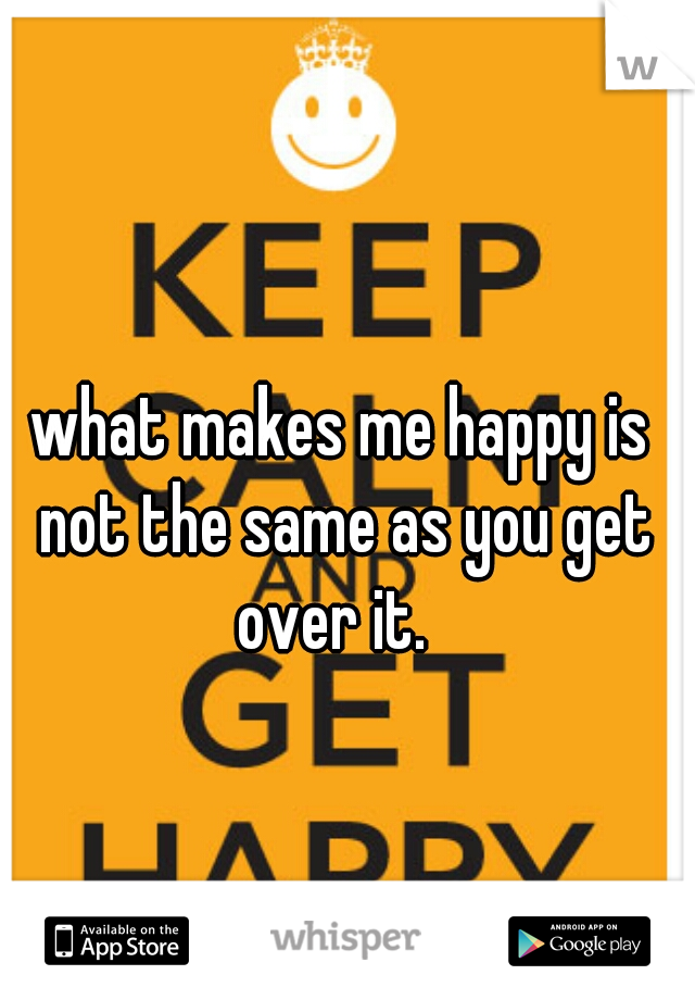 what makes me happy is not the same as you get over it.  