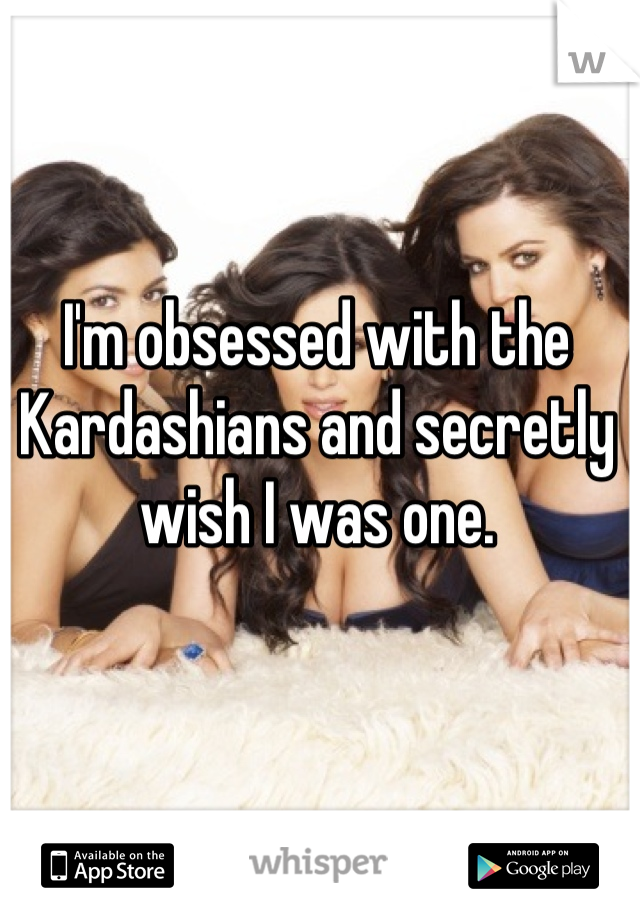 I'm obsessed with the Kardashians and secretly wish I was one.