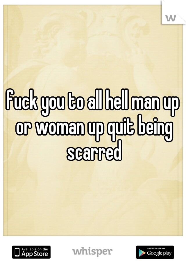 fuck you to all hell man up or woman up quit being scarred