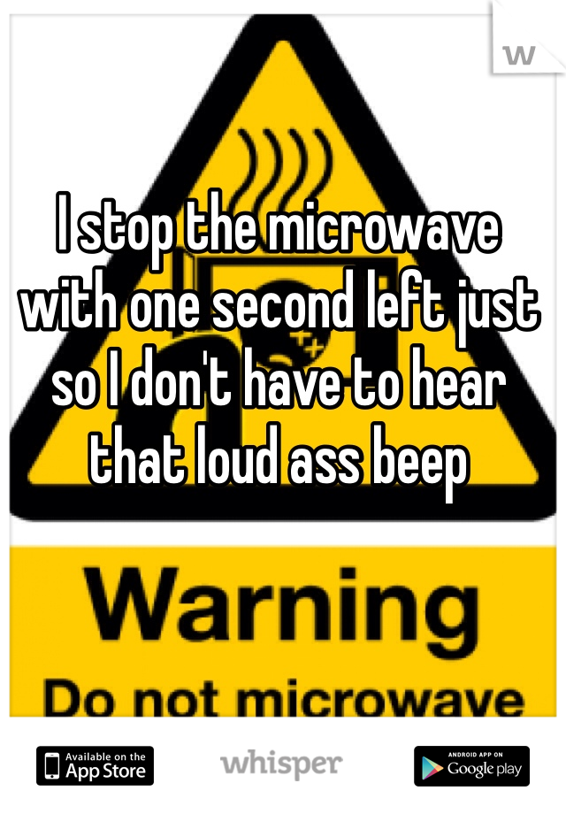 I stop the microwave with one second left just so I don't have to hear that loud ass beep