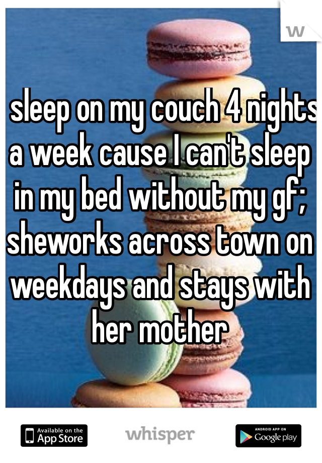 I sleep on my couch 4 nights a week cause I can't sleep in my bed without my gf; sheworks across town on weekdays and stays with her mother