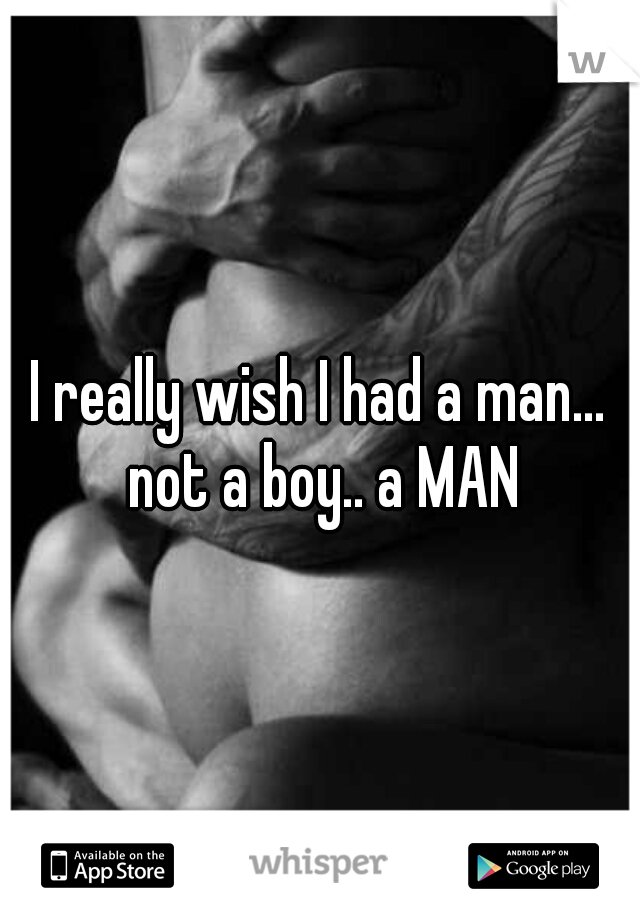 I really wish I had a man... not a boy.. a MAN