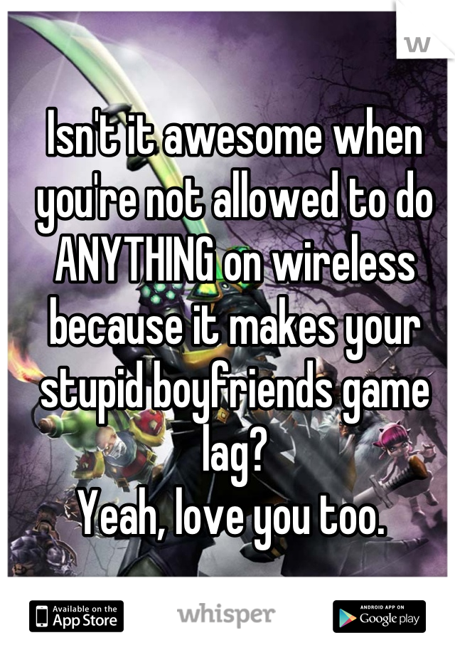 Isn't it awesome when you're not allowed to do ANYTHING on wireless because it makes your stupid boyfriends game lag?
Yeah, love you too. 