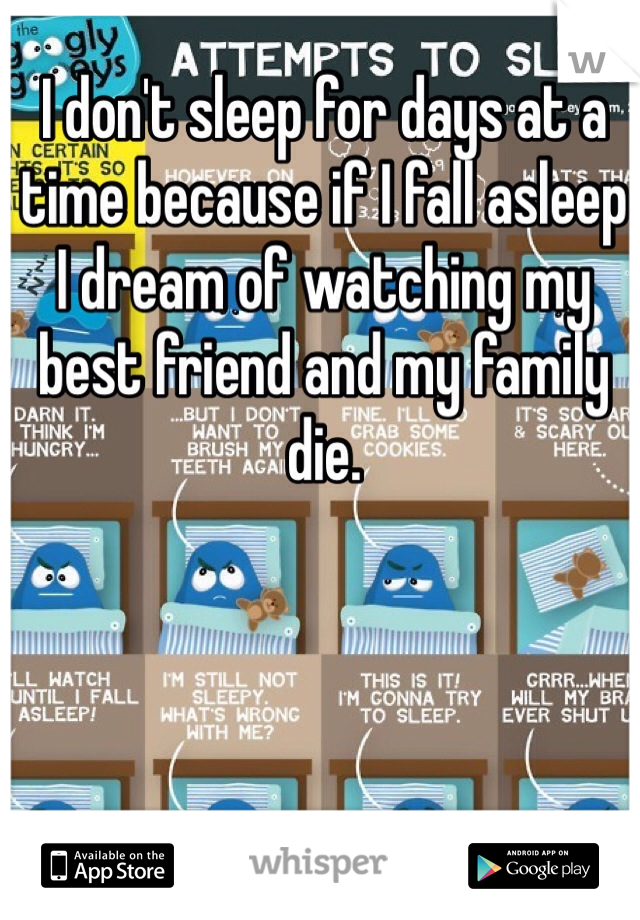 I don't sleep for days at a time because if I fall asleep I dream of watching my best friend and my family die.