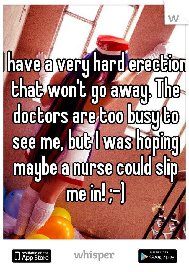 I have a very hard erection that won't go away. The doctors are too busy to see me, but I was hoping maybe a nurse could slip me in! ;-)