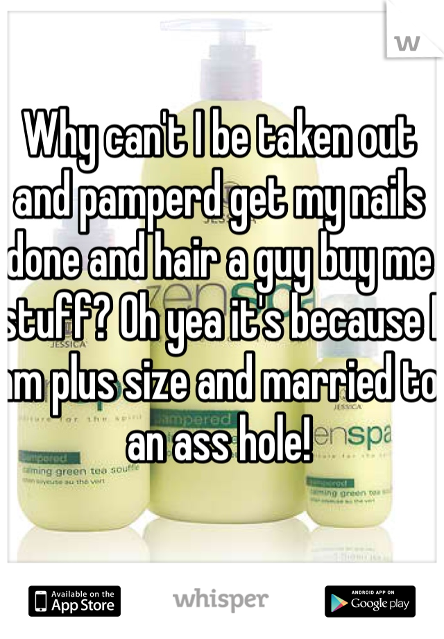 Why can't I be taken out and pamperd get my nails done and hair a guy buy me stuff? Oh yea it's because I am plus size and married to an ass hole!